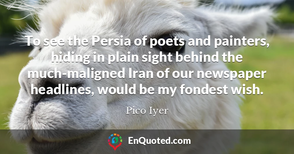 To see the Persia of poets and painters, hiding in plain sight behind the much-maligned Iran of our newspaper headlines, would be my fondest wish.