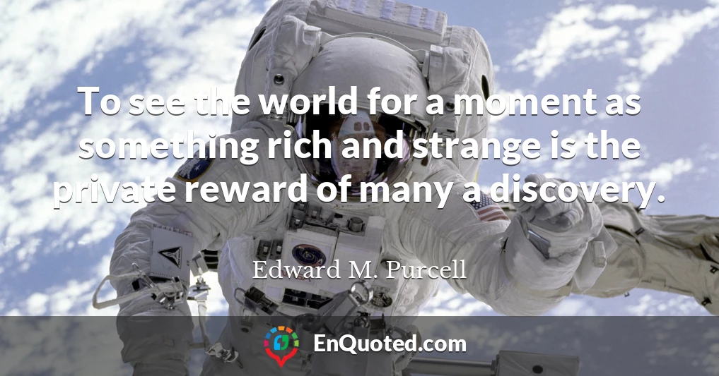 To see the world for a moment as something rich and strange is the private reward of many a discovery.
