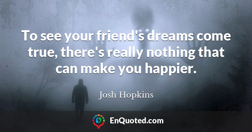 To see your friend's dreams come true, there's really nothing that can make you happier.