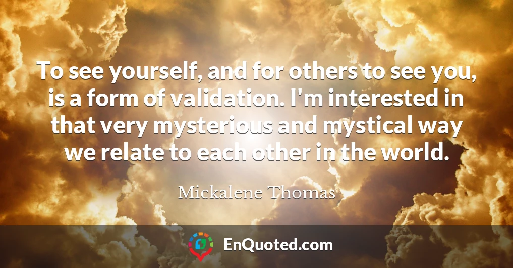 To see yourself, and for others to see you, is a form of validation. I'm interested in that very mysterious and mystical way we relate to each other in the world.