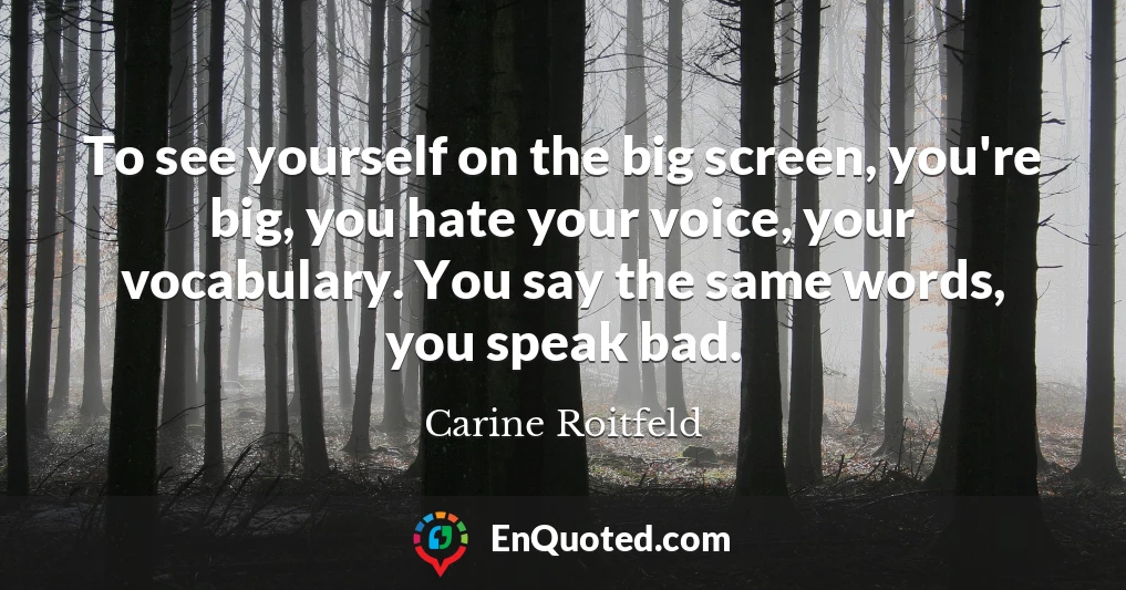 To see yourself on the big screen, you're big, you hate your voice, your vocabulary. You say the same words, you speak bad.