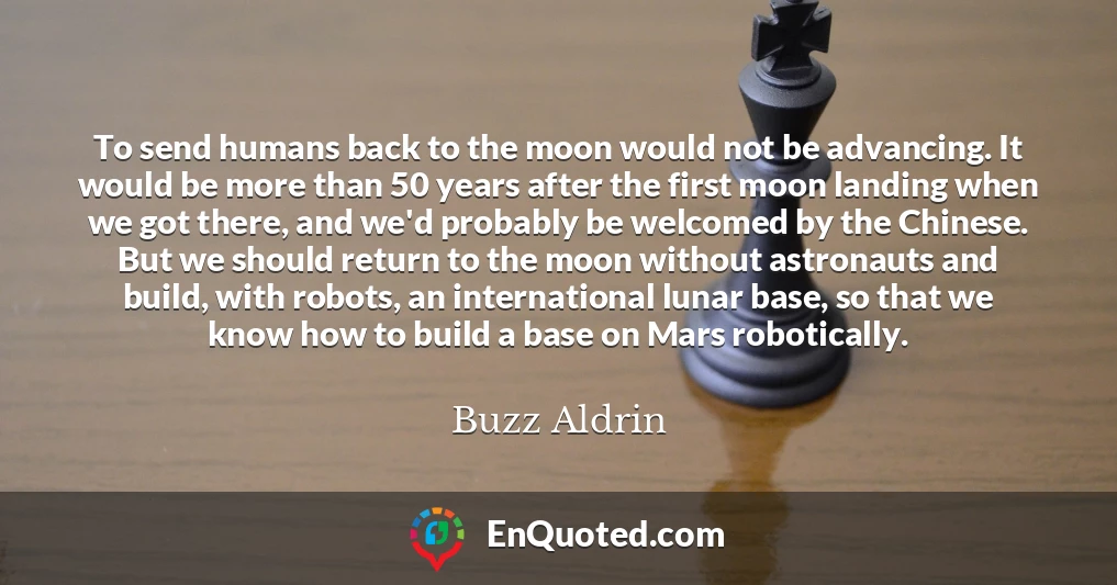 To send humans back to the moon would not be advancing. It would be more than 50 years after the first moon landing when we got there, and we'd probably be welcomed by the Chinese. But we should return to the moon without astronauts and build, with robots, an international lunar base, so that we know how to build a base on Mars robotically.