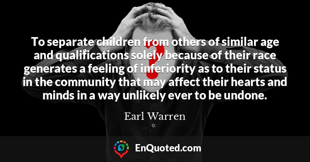 To separate children from others of similar age and qualifications solely because of their race generates a feeling of inferiority as to their status in the community that may affect their hearts and minds in a way unlikely ever to be undone.