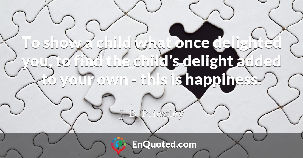 To show a child what once delighted you, to find the child's delight added to your own - this is happiness.