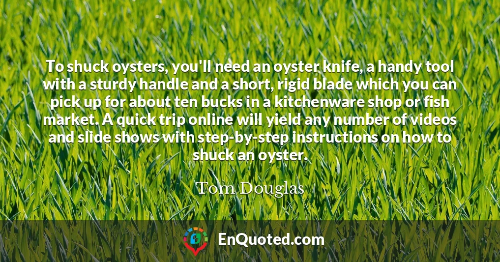 To shuck oysters, you'll need an oyster knife, a handy tool with a sturdy handle and a short, rigid blade which you can pick up for about ten bucks in a kitchenware shop or fish market. A quick trip online will yield any number of videos and slide shows with step-by-step instructions on how to shuck an oyster.