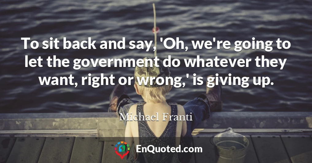To sit back and say, 'Oh, we're going to let the government do whatever they want, right or wrong,' is giving up.