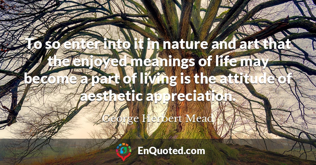 To so enter into it in nature and art that the enjoyed meanings of life may become a part of living is the attitude of aesthetic appreciation.