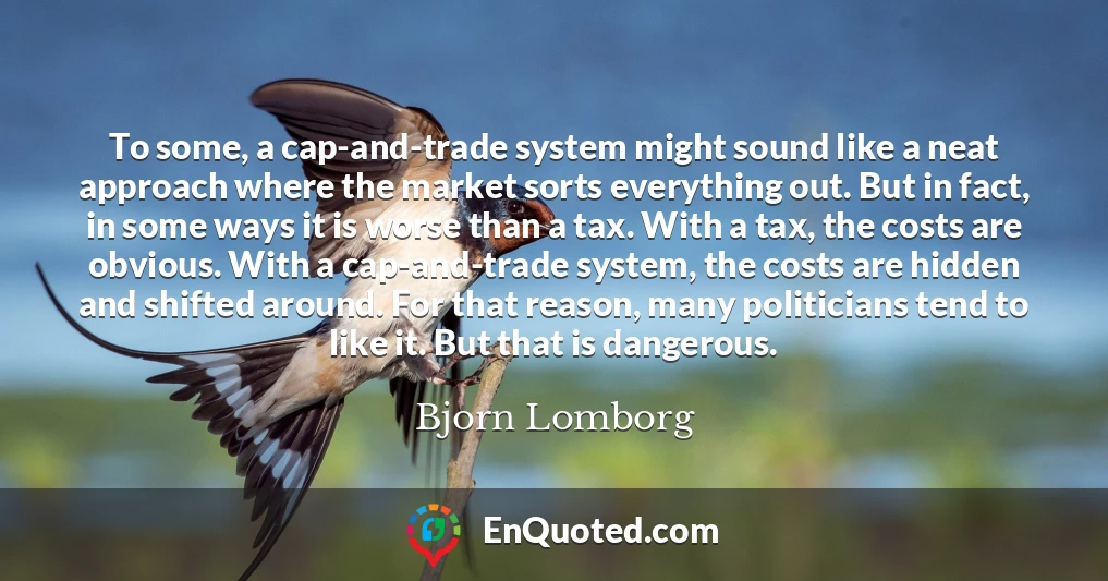 To some, a cap-and-trade system might sound like a neat approach where the market sorts everything out. But in fact, in some ways it is worse than a tax. With a tax, the costs are obvious. With a cap-and-trade system, the costs are hidden and shifted around. For that reason, many politicians tend to like it. But that is dangerous.