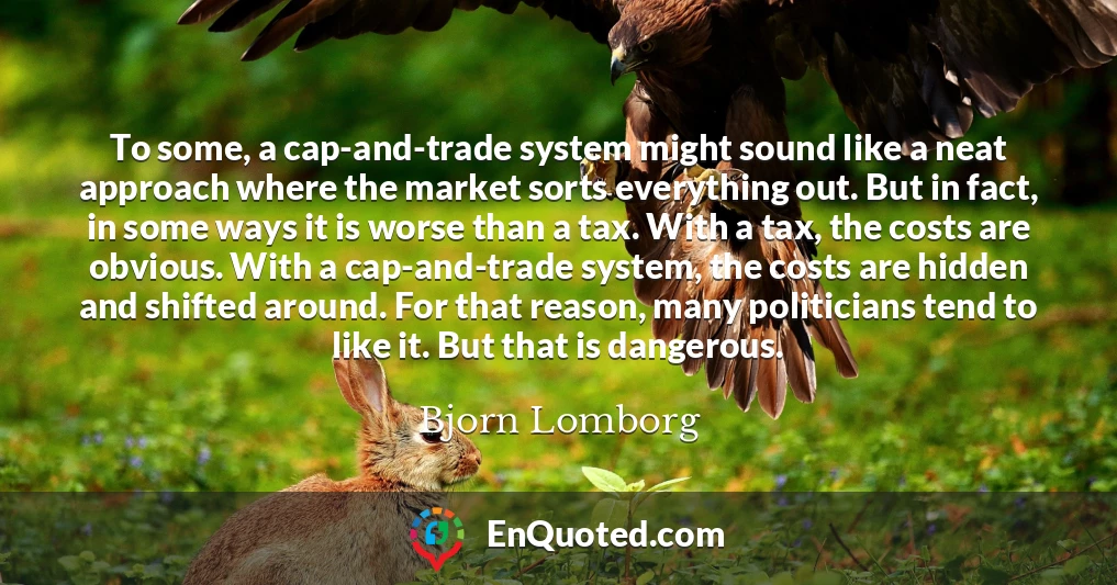 To some, a cap-and-trade system might sound like a neat approach where the market sorts everything out. But in fact, in some ways it is worse than a tax. With a tax, the costs are obvious. With a cap-and-trade system, the costs are hidden and shifted around. For that reason, many politicians tend to like it. But that is dangerous.