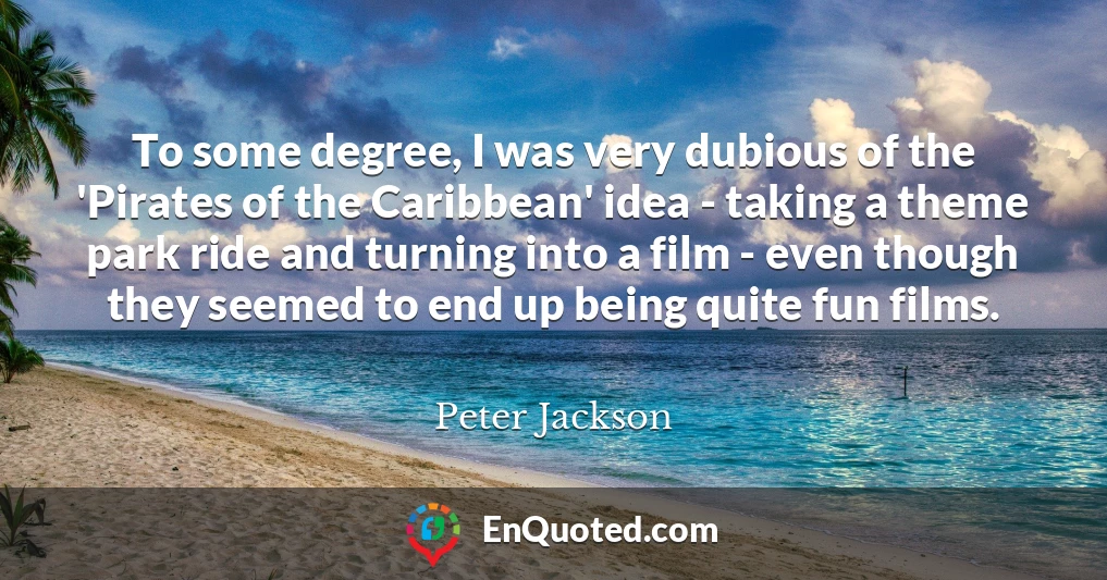 To some degree, I was very dubious of the 'Pirates of the Caribbean' idea - taking a theme park ride and turning into a film - even though they seemed to end up being quite fun films.