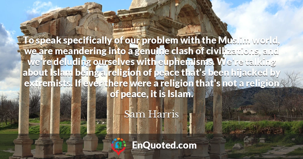 To speak specifically of our problem with the Muslim world, we are meandering into a genuine clash of civilizations, and we're deluding ourselves with euphemisms. We're talking about Islam being a religion of peace that's been hijacked by extremists. If ever there were a religion that's not a religion of peace, it is Islam.