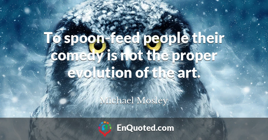 To spoon-feed people their comedy is not the proper evolution of the art.