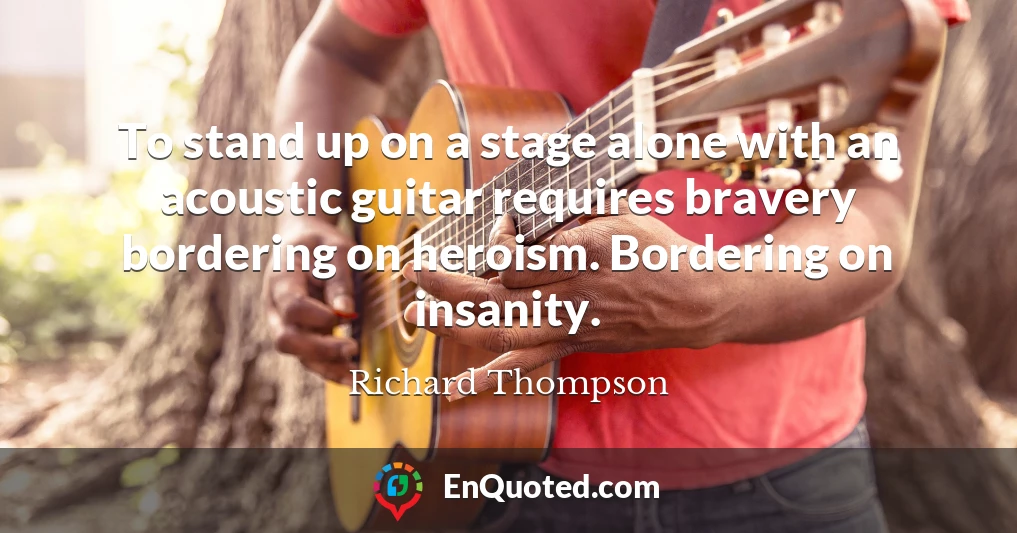 To stand up on a stage alone with an acoustic guitar requires bravery bordering on heroism. Bordering on insanity.