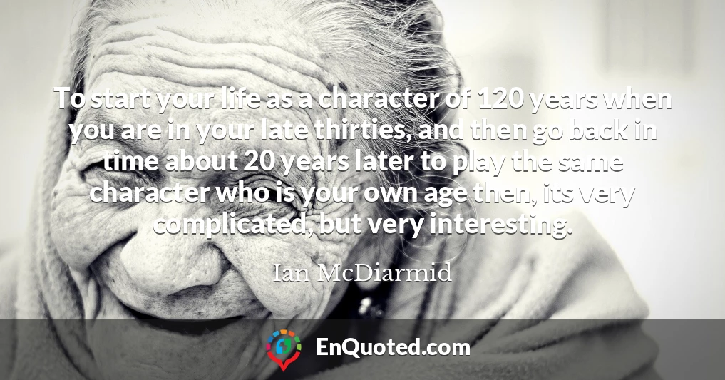 To start your life as a character of 120 years when you are in your late thirties, and then go back in time about 20 years later to play the same character who is your own age then, its very complicated, but very interesting.