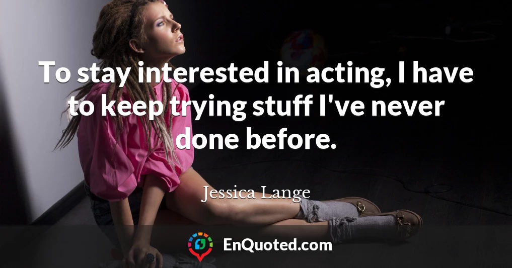 To stay interested in acting, I have to keep trying stuff I've never done before.