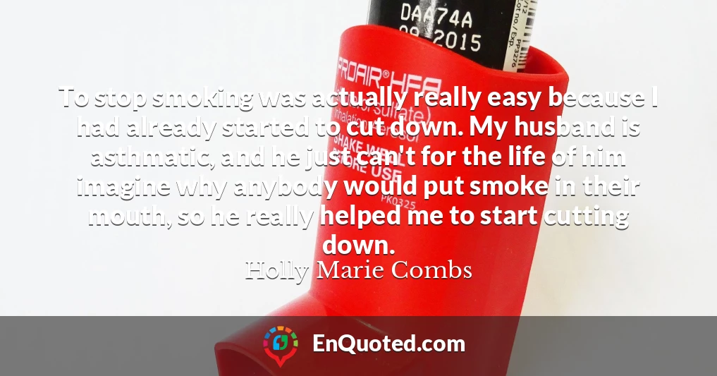 To stop smoking was actually really easy because I had already started to cut down. My husband is asthmatic, and he just can't for the life of him imagine why anybody would put smoke in their mouth, so he really helped me to start cutting down.