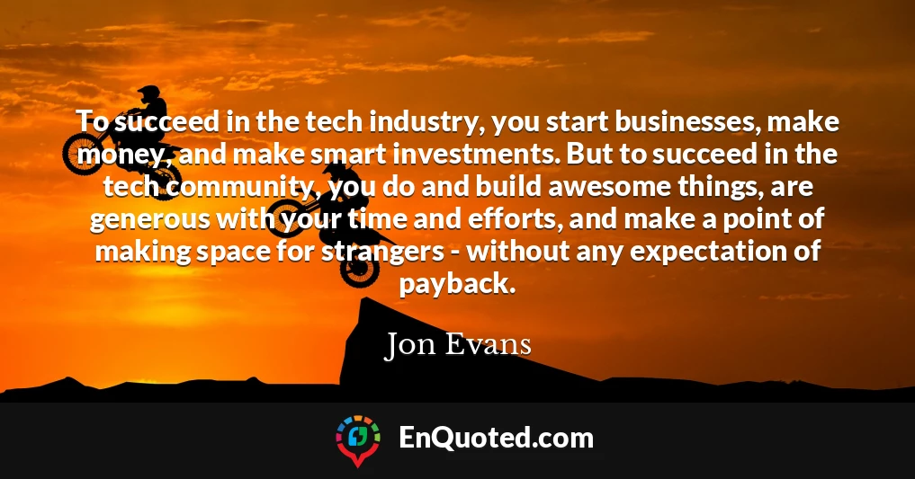 To succeed in the tech industry, you start businesses, make money, and make smart investments. But to succeed in the tech community, you do and build awesome things, are generous with your time and efforts, and make a point of making space for strangers - without any expectation of payback.