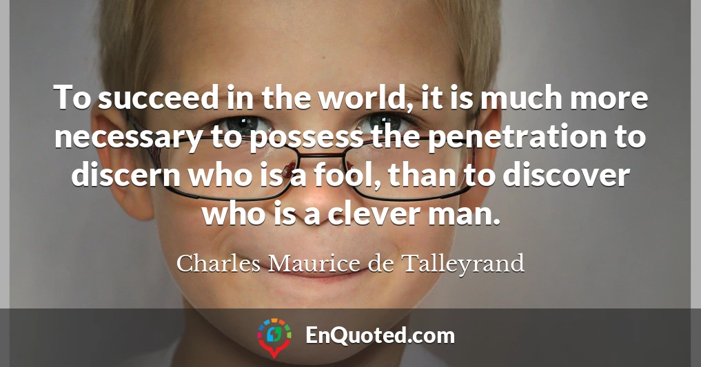 To succeed in the world, it is much more necessary to possess the penetration to discern who is a fool, than to discover who is a clever man.