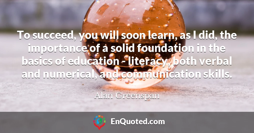 To succeed, you will soon learn, as I did, the importance of a solid foundation in the basics of education - literacy, both verbal and numerical, and communication skills.