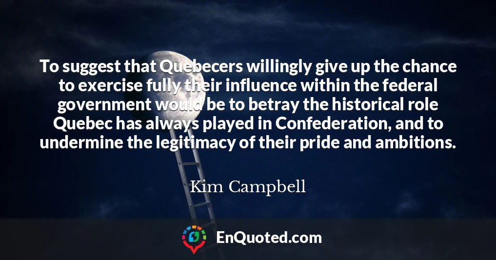 To suggest that Quebecers willingly give up the chance to exercise fully their influence within the federal government would be to betray the historical role Quebec has always played in Confederation, and to undermine the legitimacy of their pride and ambitions.