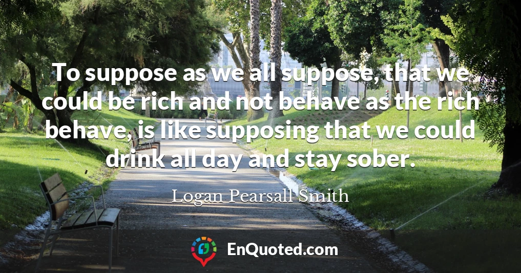 To suppose as we all suppose, that we could be rich and not behave as the rich behave, is like supposing that we could drink all day and stay sober.