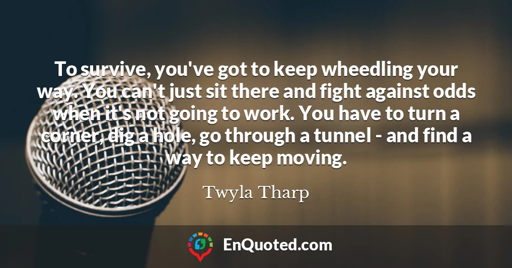 To survive, you've got to keep wheedling your way. You can't just sit there and fight against odds when it's not going to work. You have to turn a corner, dig a hole, go through a tunnel - and find a way to keep moving.