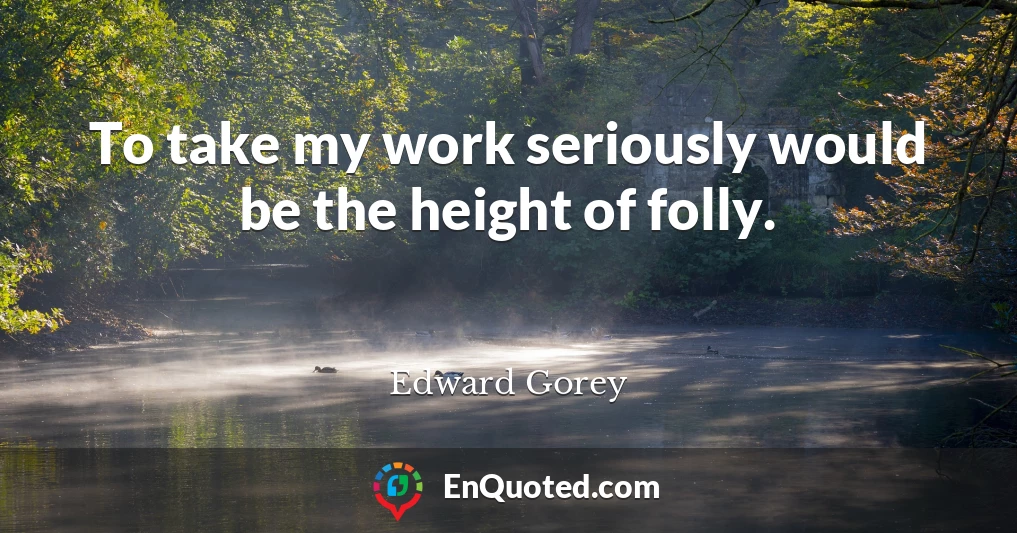 To take my work seriously would be the height of folly.