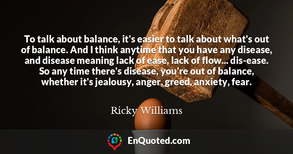 To talk about balance, it's easier to talk about what's out of balance. And I think anytime that you have any disease, and disease meaning lack of ease, lack of flow... dis-ease. So any time there's disease, you're out of balance, whether it's jealousy, anger, greed, anxiety, fear.