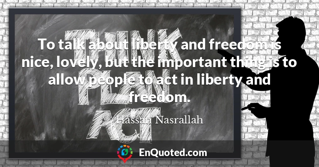 To talk about liberty and freedom is nice, lovely, but the important thing is to allow people to act in liberty and freedom.