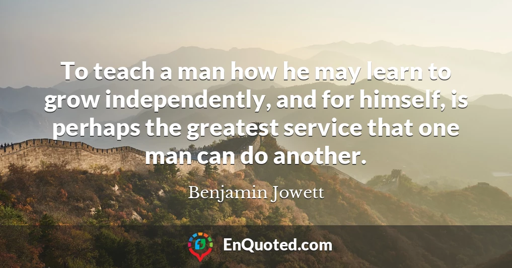 To teach a man how he may learn to grow independently, and for himself, is perhaps the greatest service that one man can do another.