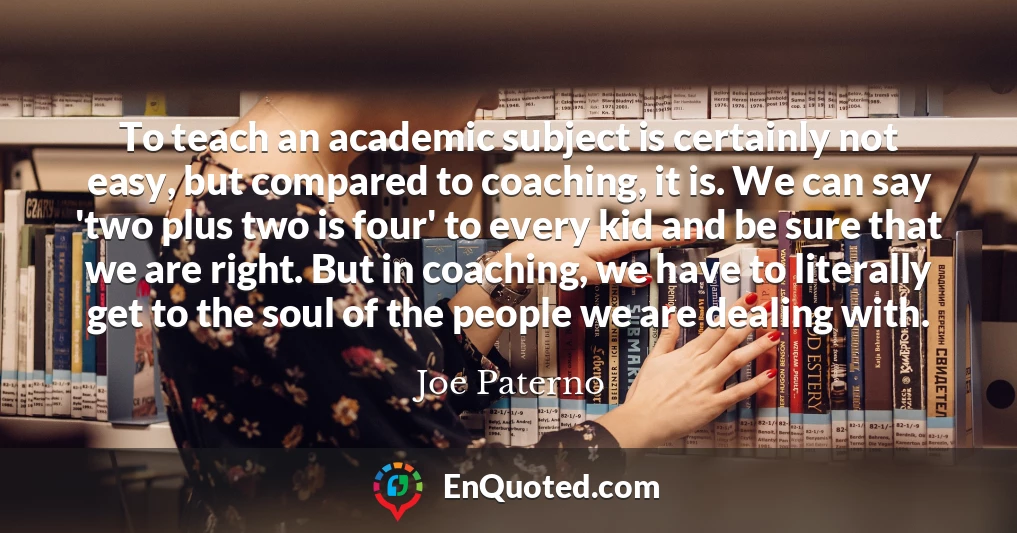 To teach an academic subject is certainly not easy, but compared to coaching, it is. We can say 'two plus two is four' to every kid and be sure that we are right. But in coaching, we have to literally get to the soul of the people we are dealing with.