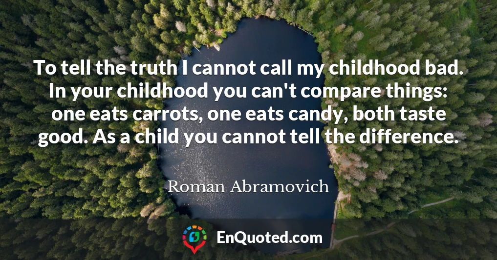 To tell the truth I cannot call my childhood bad. In your childhood you can't compare things: one eats carrots, one eats candy, both taste good. As a child you cannot tell the difference.