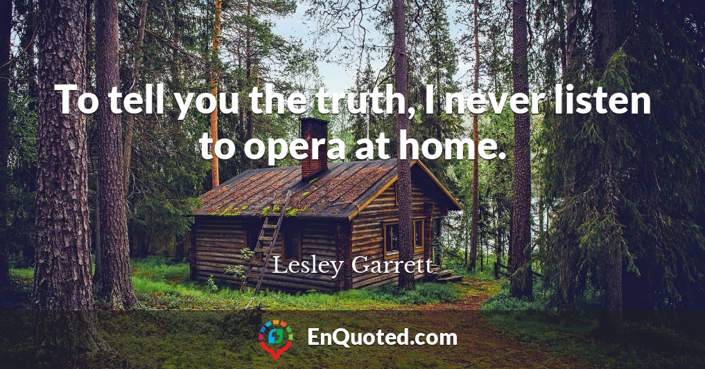 To tell you the truth, I never listen to opera at home.