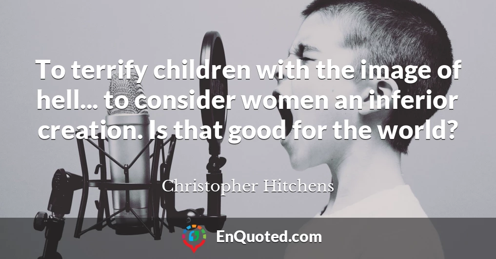 To terrify children with the image of hell... to consider women an inferior creation. Is that good for the world?