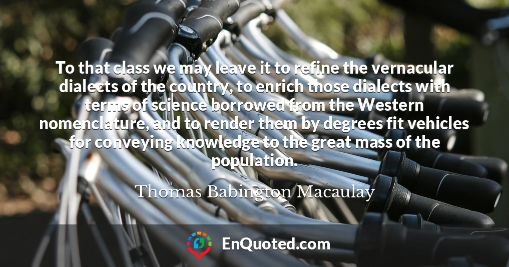 To that class we may leave it to refine the vernacular dialects of the country, to enrich those dialects with terms of science borrowed from the Western nomenclature, and to render them by degrees fit vehicles for conveying knowledge to the great mass of the population.