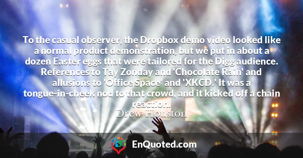 To the casual observer, the Dropbox demo video looked like a normal product demonstration, but we put in about a dozen Easter eggs that were tailored for the Digg audience. References to Tay Zonday and 'Chocolate Rain' and allusions to 'Office Space' and 'XKCD.' It was a tongue-in-cheek nod to that crowd, and it kicked off a chain reaction.