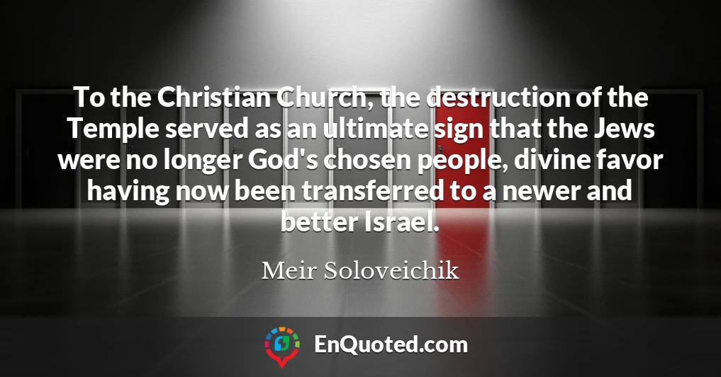 To the Christian Church, the destruction of the Temple served as an ultimate sign that the Jews were no longer God's chosen people, divine favor having now been transferred to a newer and better Israel.