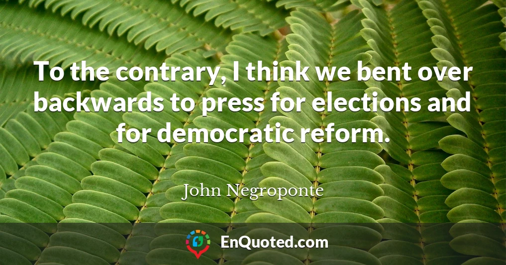 To the contrary, I think we bent over backwards to press for elections and for democratic reform.