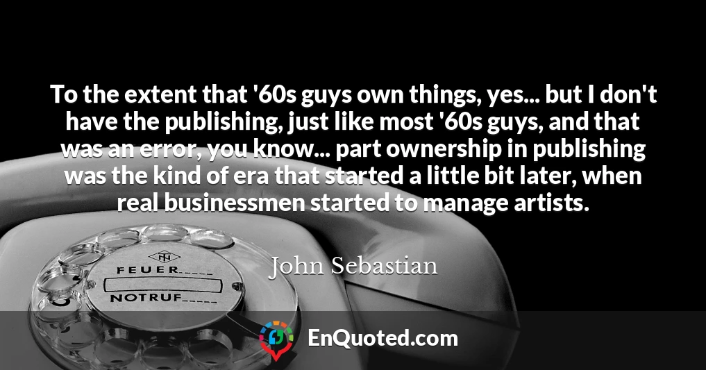 To the extent that '60s guys own things, yes... but I don't have the publishing, just like most '60s guys, and that was an error, you know... part ownership in publishing was the kind of era that started a little bit later, when real businessmen started to manage artists.