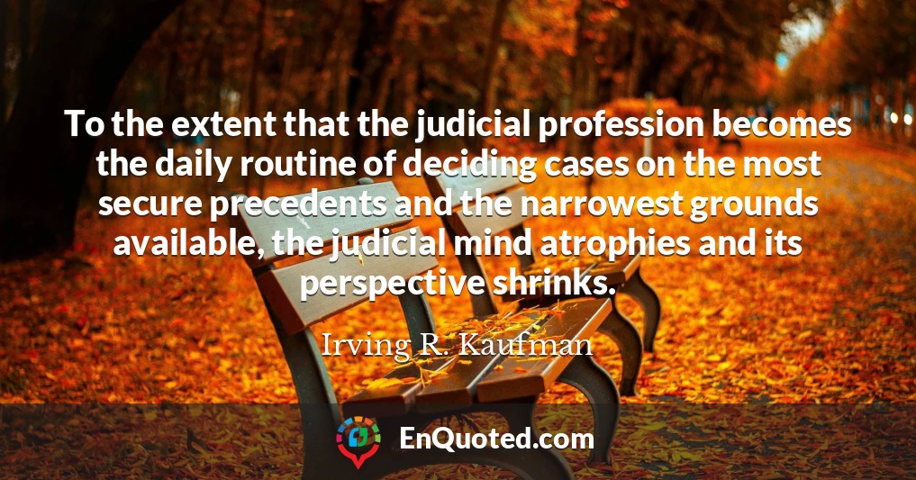 To the extent that the judicial profession becomes the daily routine of deciding cases on the most secure precedents and the narrowest grounds available, the judicial mind atrophies and its perspective shrinks.