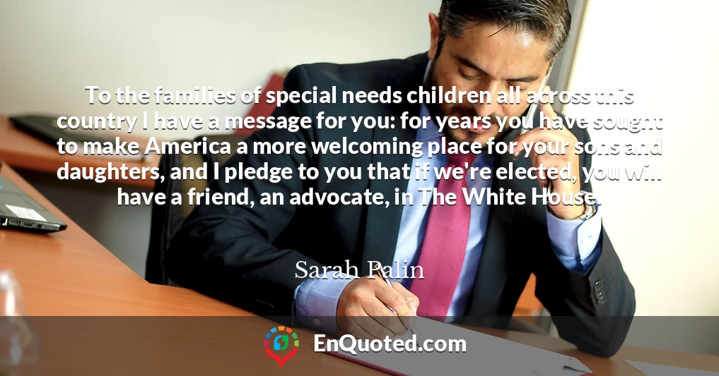 To the families of special needs children all across this country I have a message for you: for years you have sought to make America a more welcoming place for your sons and daughters, and I pledge to you that if we're elected, you will have a friend, an advocate, in The White House.