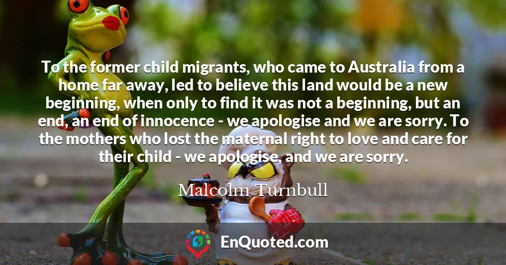To the former child migrants, who came to Australia from a home far away, led to believe this land would be a new beginning, when only to find it was not a beginning, but an end, an end of innocence - we apologise and we are sorry. To the mothers who lost the maternal right to love and care for their child - we apologise, and we are sorry.