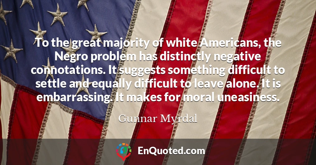 To the great majority of white Americans, the Negro problem has distinctly negative connotations. It suggests something difficult to settle and equally difficult to leave alone. It is embarrassing. It makes for moral uneasiness.