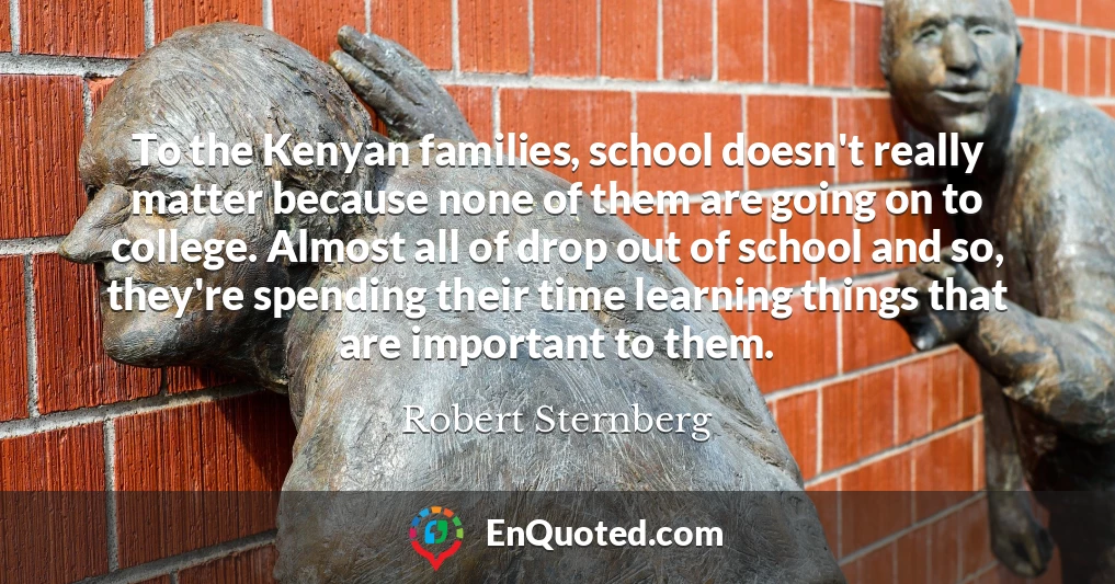 To the Kenyan families, school doesn't really matter because none of them are going on to college. Almost all of drop out of school and so, they're spending their time learning things that are important to them.