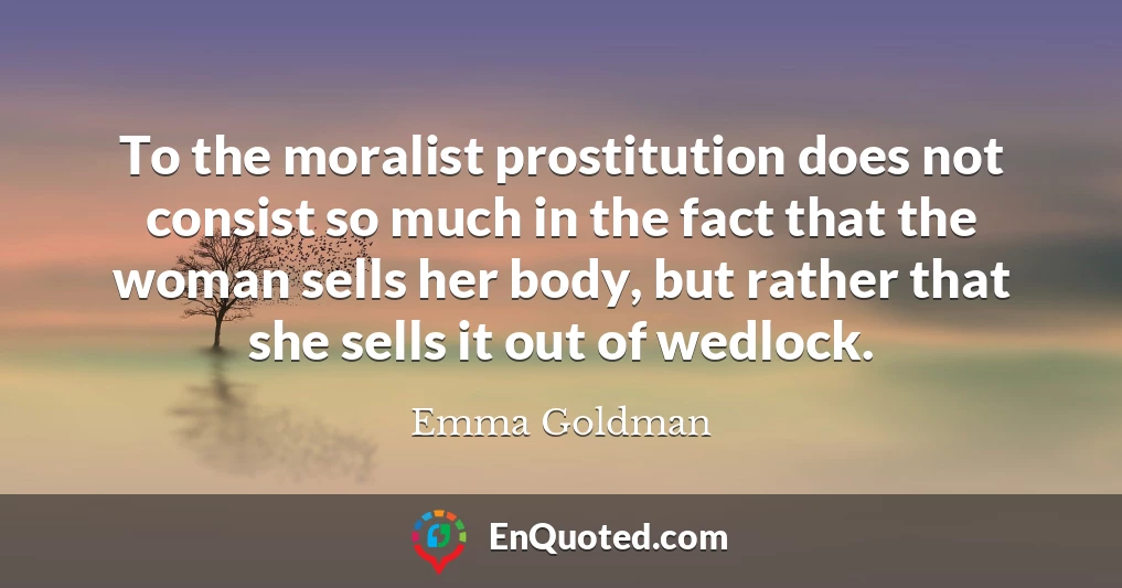 To the moralist prostitution does not consist so much in the fact that the woman sells her body, but rather that she sells it out of wedlock.