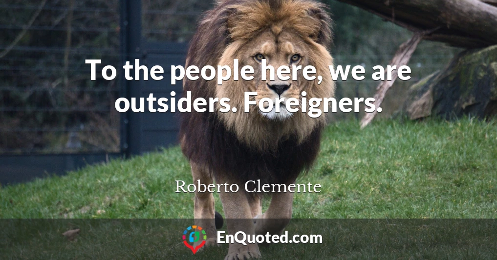 To the people here, we are outsiders. Foreigners.