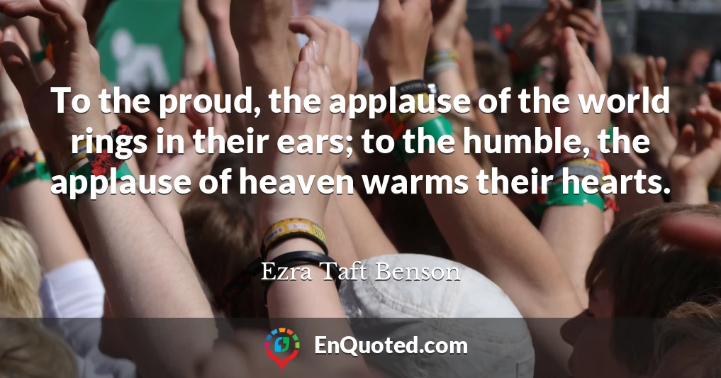 To the proud, the applause of the world rings in their ears; to the humble, the applause of heaven warms their hearts.
