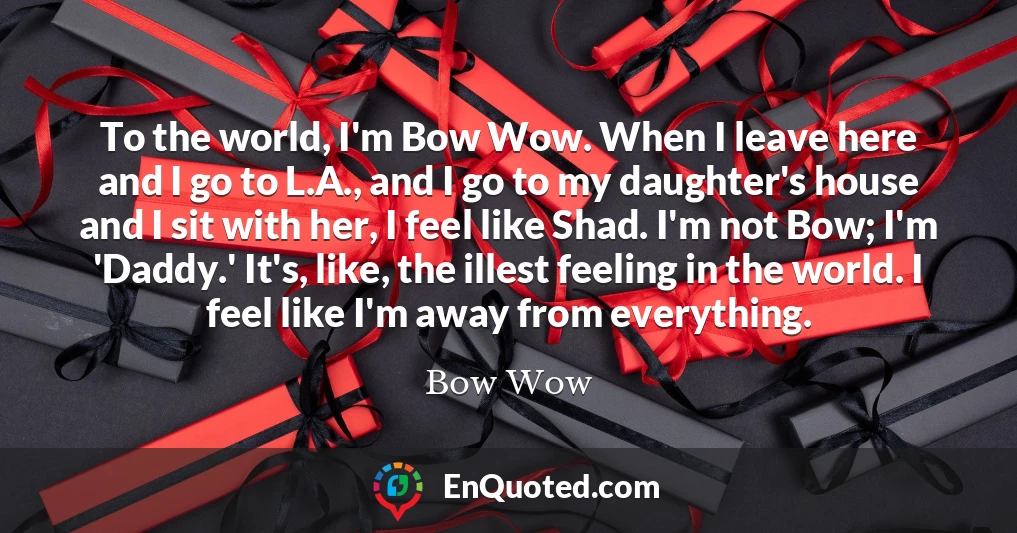 To the world, I'm Bow Wow. When I leave here and I go to L.A., and I go to my daughter's house and I sit with her, I feel like Shad. I'm not Bow; I'm 'Daddy.' It's, like, the illest feeling in the world. I feel like I'm away from everything.