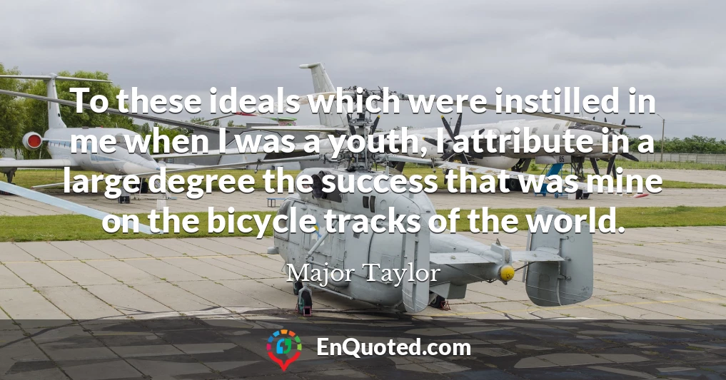 To these ideals which were instilled in me when I was a youth, I attribute in a large degree the success that was mine on the bicycle tracks of the world.