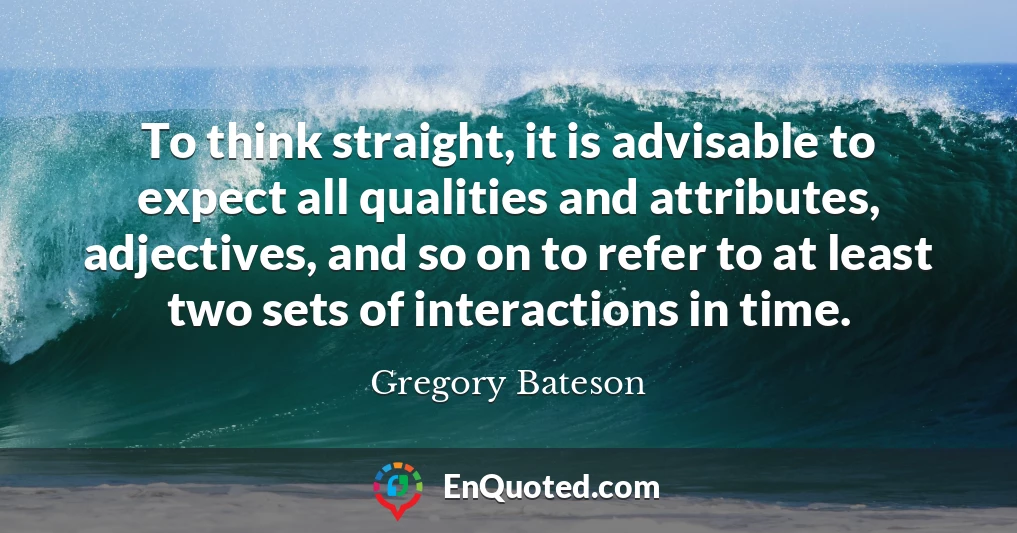 To think straight, it is advisable to expect all qualities and attributes, adjectives, and so on to refer to at least two sets of interactions in time.
